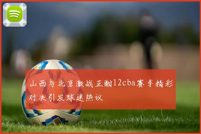 山西与北京激战正酣12cba赛季精彩对决引发球迷热议